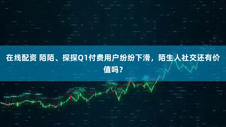 在线配资 陌陌、探探Q1付费用户纷纷下滑，陌生人社交还有价值吗？