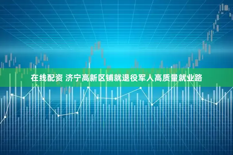 在线配资 济宁高新区铺就退役军人高质量就业路
