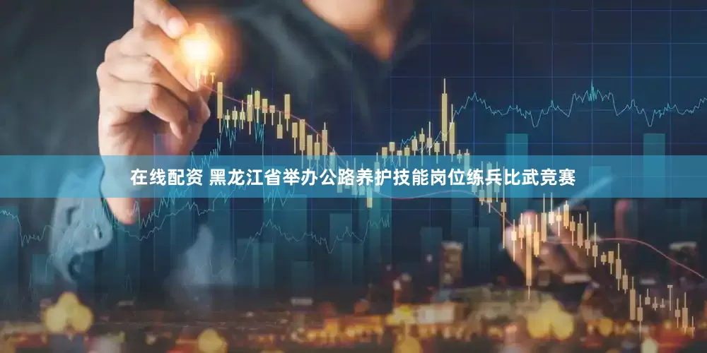 在线配资 黑龙江省举办公路养护技能岗位练兵比武竞赛