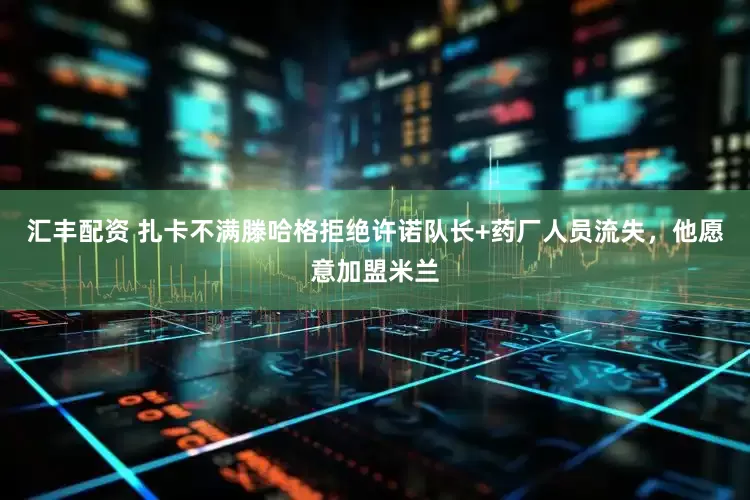 汇丰配资 扎卡不满滕哈格拒绝许诺队长+药厂人员流失，他愿意加盟米兰