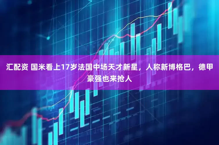 汇配资 国米看上17岁法国中场天才新星，人称新博格巴，德甲豪强也来抢人