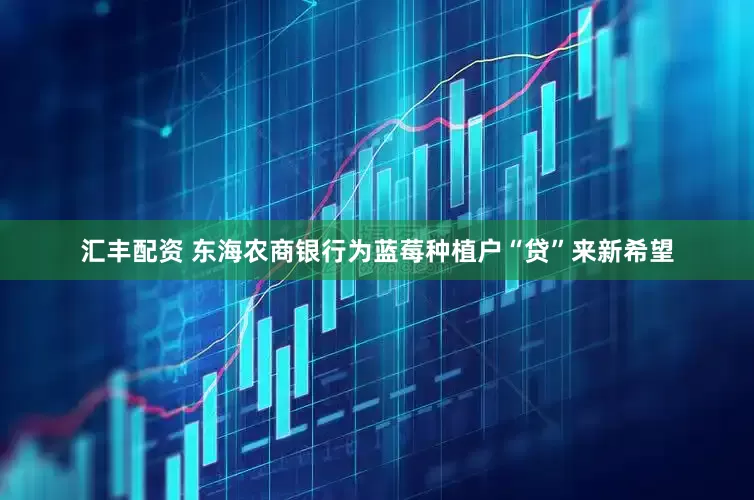 汇丰配资 东海农商银行为蓝莓种植户“贷”来新希望