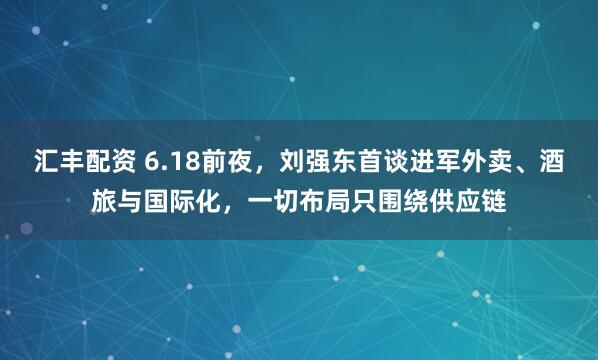 汇丰配资 6.18前夜，刘强东首谈进军外卖、酒旅与国际化，一切布局只围绕供应链