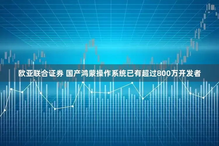 欧亚联合证券 国产鸿蒙操作系统已有超过800万开发者