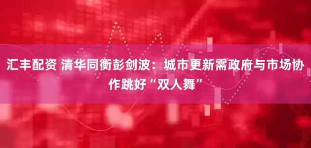 汇丰配资 清华同衡彭剑波：城市更新需政府与市场协作跳好“双人舞”