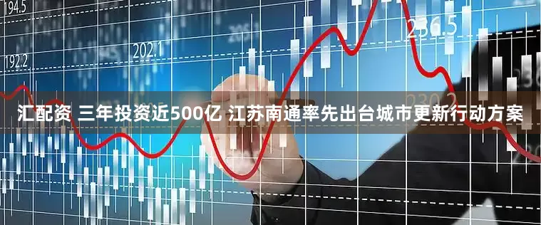 汇配资 三年投资近500亿 江苏南通率先出台城市更新行动方案