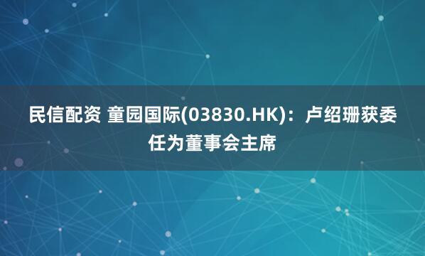 民信配资 童园国际(03830.HK)：卢绍珊获委任为董事会主席