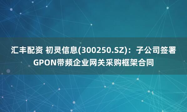汇丰配资 初灵信息(300250.SZ)：子公司签署GPON带频企业网关采购框架合同