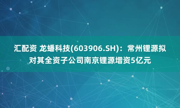汇配资 龙蟠科技(603906.SH)：常州锂源拟对其全资子公司南京锂源增资5亿元