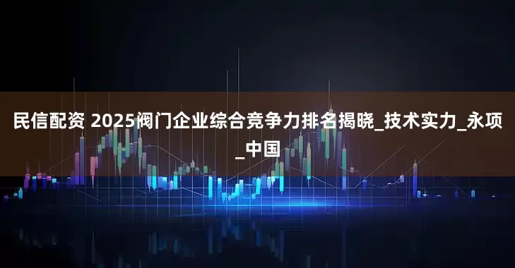 民信配资 2025阀门企业综合竞争力排名揭晓_技术实力_永项_中国