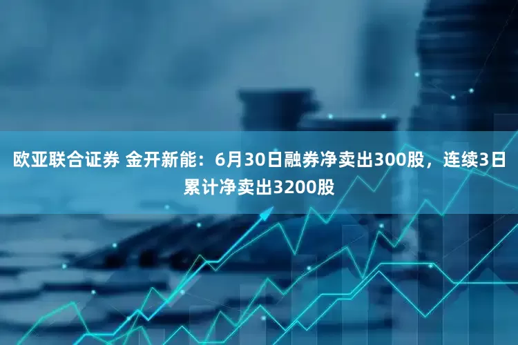 欧亚联合证券 金开新能：6月30日融券净卖出300股，连续3日累计净卖出3200股