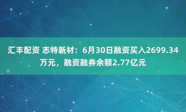 汇丰配资 志特新材：6月30日融资买入2699.34万元，融资融券余额2.77亿元