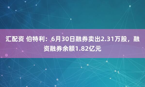 汇配资 伯特利：6月30日融券卖出2.31万股，融资融券余额1.82亿元