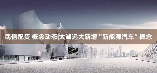 民信配资 概念动态|太湖远大新增“新能源汽车”概念
