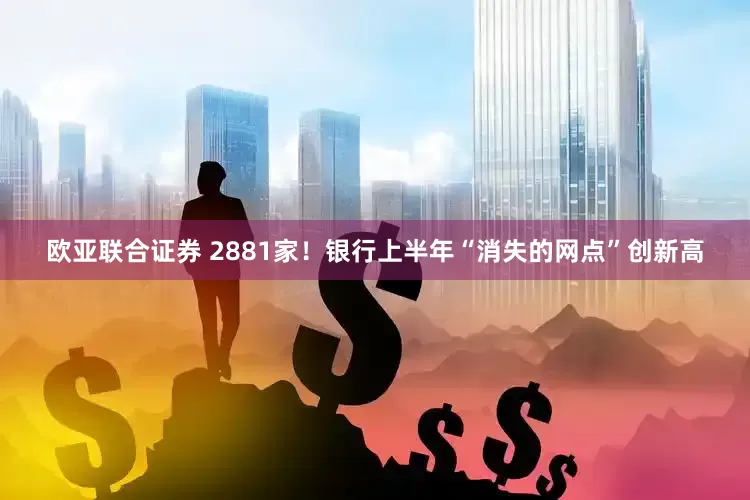 欧亚联合证券 2881家！银行上半年“消失的网点”创新高