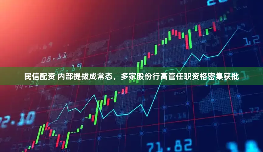 民信配资 内部提拔成常态，多家股份行高管任职资格密集获批
