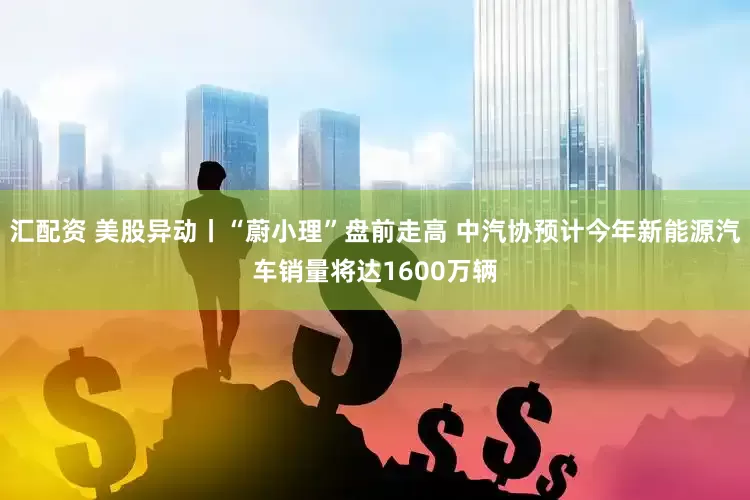 汇配资 美股异动丨“蔚小理”盘前走高 中汽协预计今年新能源汽车销量将达1600万辆