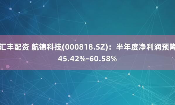 汇丰配资 航锦科技(000818.SZ)：半年度净利润预降45.42%-60.58%