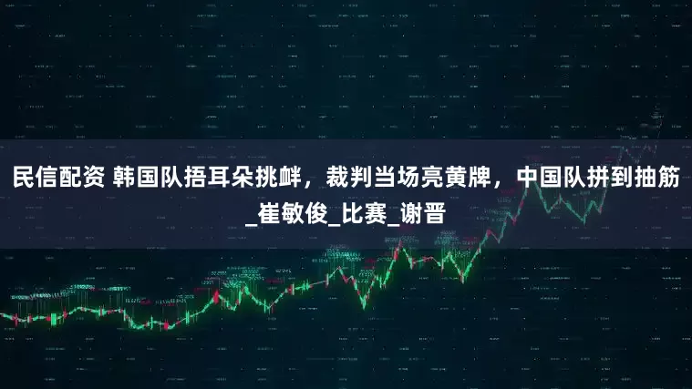 民信配资 韩国队捂耳朵挑衅，裁判当场亮黄牌，中国队拼到抽筋_崔敏俊_比赛_谢晋