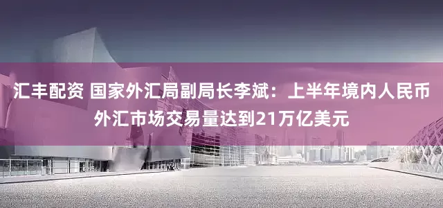 汇丰配资 国家外汇局副局长李斌：上半年境内人民币外汇市场交易量达到21万亿美元