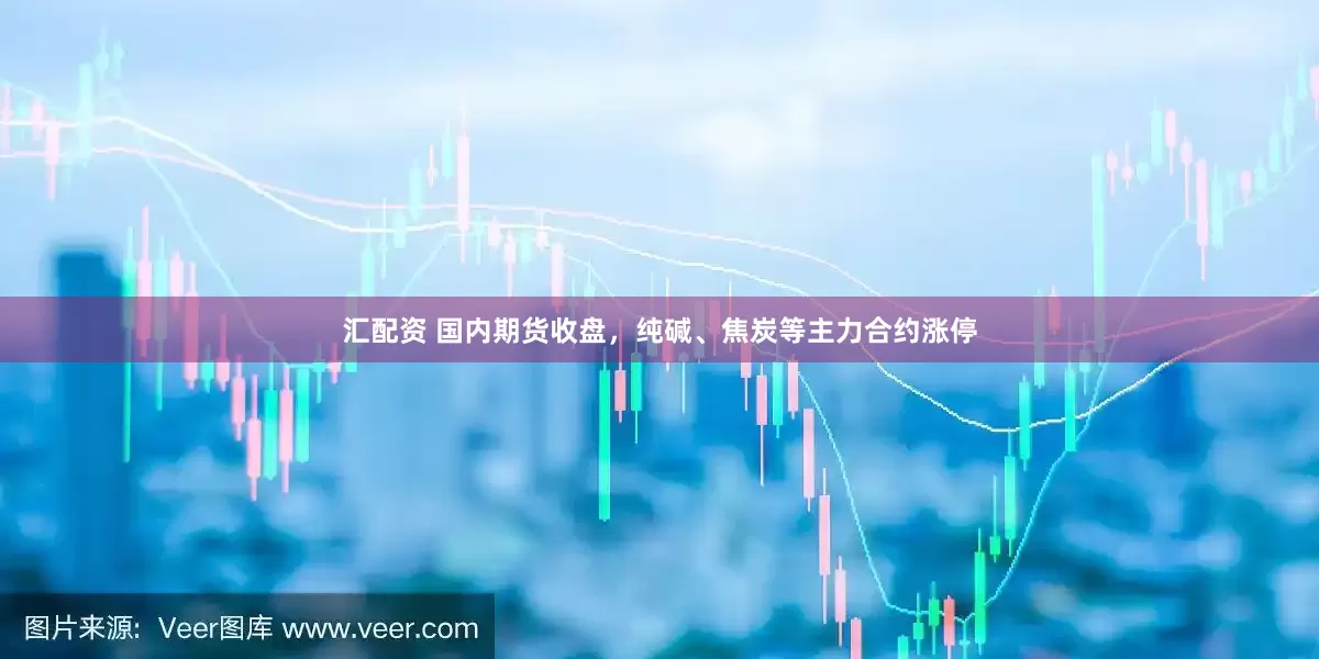 汇配资 国内期货收盘，纯碱、焦炭等主力合约涨停