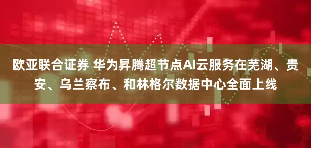 欧亚联合证券 华为昇腾超节点AI云服务在芜湖、贵安、乌兰察布、和林格尔数据中心全面上线