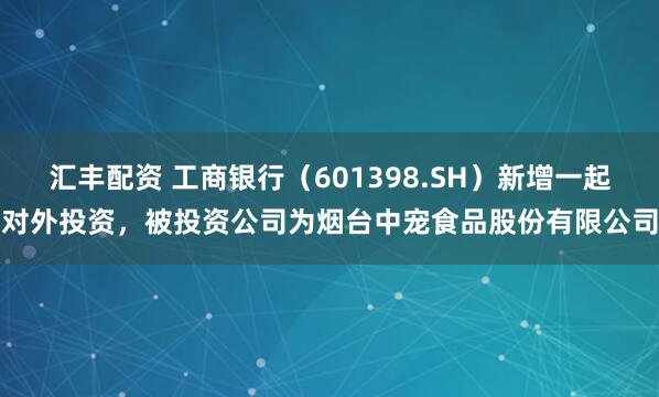 汇丰配资 工商银行（601398.SH）新增一起对外投资，被投资公司为烟台中宠食品股份有限公司