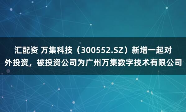 汇配资 万集科技（300552.SZ）新增一起对外投资，被投资公司为广州万集数字技术有限公司