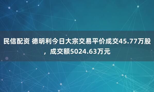 民信配资 德明利今日大宗交易平价成交45.77万股，成交额5024.63万元