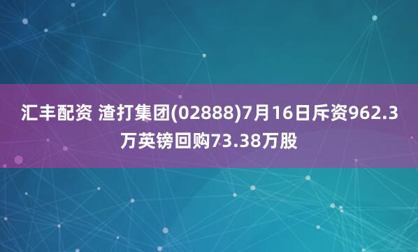 汇丰配资 渣打集团(02888)7月16日斥资962.3万英镑回购73.38万股