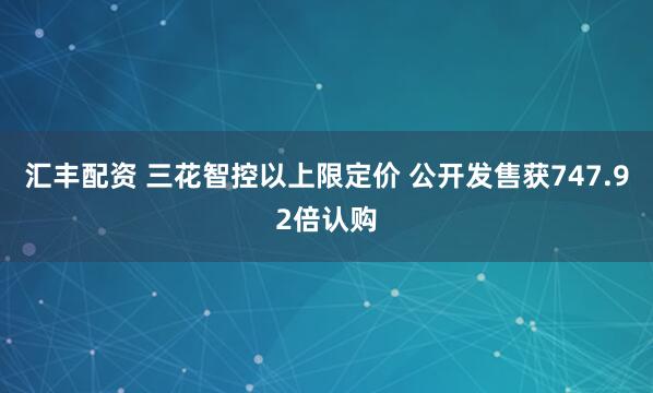 汇丰配资 三花智控以上限定价 公开发售获747.92倍认购