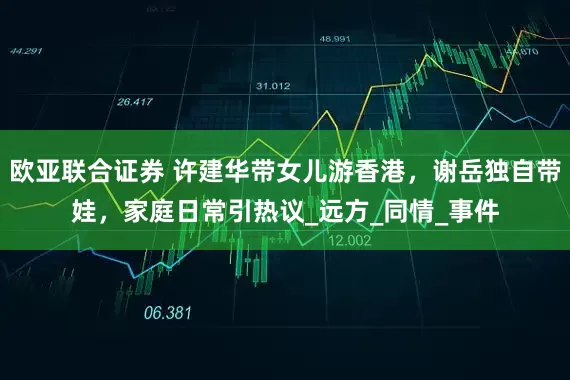 欧亚联合证券 许建华带女儿游香港，谢岳独自带娃，家庭日常引热议_远方_同情_事件