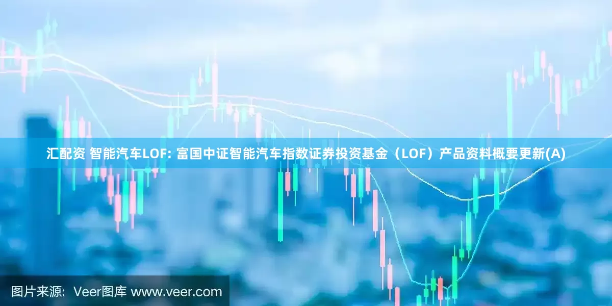 汇配资 智能汽车LOF: 富国中证智能汽车指数证券投资基金（LOF）产品资料概要更新(A)