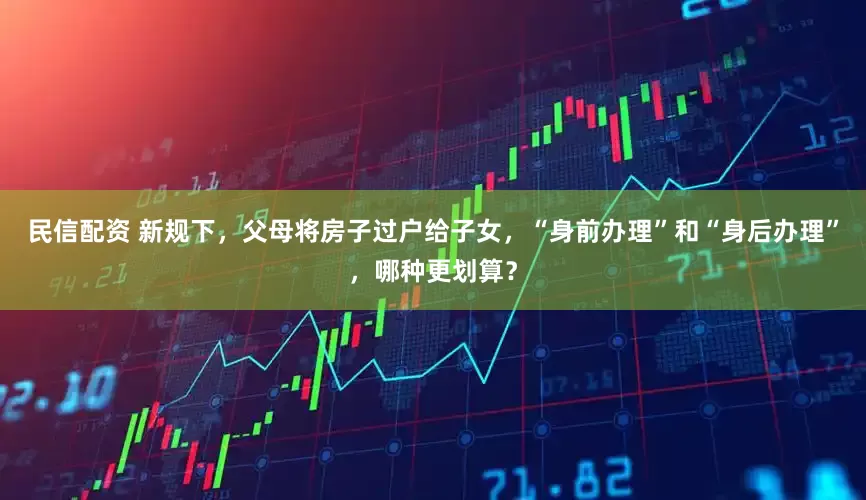 民信配资 新规下，父母将房子过户给子女，“身前办理”和“身后办理”，哪种更划算？