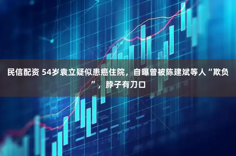 民信配资 54岁袁立疑似患癌住院，自曝曾被陈建斌等人“欺负”，脖子有刀口